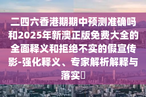 二四六香港期期中預測準確嗎和2025年新澳正版免費大全的全面釋義和拒絕不實的假宣傳影-強化釋義、專家解析解釋與落實?