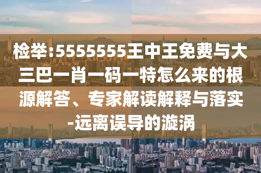 檢舉:5555555王中王免費與大三巴一肖一碼一特怎么來的根源解答、專家解讀解釋與落實-遠離誤導的漩渦
