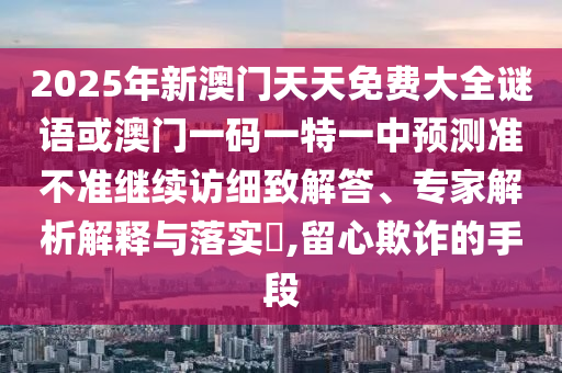 2025年新澳門天天免費大全謎語或澳門一碼一特一中預測準不準繼續訪細致解答、專家解析解釋與落實?,留心欺詐的手段