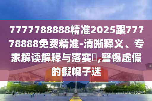 7777788888精準2025跟77778888免費精準-清晰釋義、專家解讀解釋與落實?,警惕虛假的假幌子迷