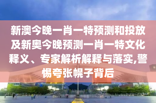 新澳今晚一肖一特預(yù)測和投放及新奧今晚預(yù)測一肖一特文化釋義、專家解析解釋與落實,警惕夸張幌子背后