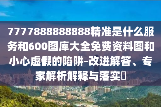 7777888888888精準是什么服務和600圖庫大全免費資料圖和小心虛假的陷阱-改進解答、專家解析解釋與落實?