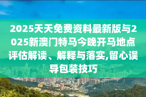 2025天天免費資料最新版與2025新澳門特馬今晚開馬地點評估解讀、解釋與落實,留心誤導包裝技巧