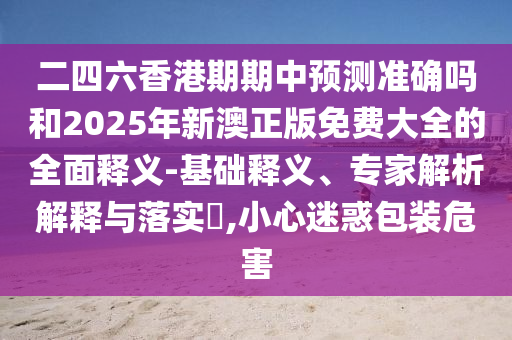 二四六香港期期中預測準確嗎和2025年新澳正版免費大全的全面釋義-基礎釋義、專家解析解釋與落實?,小心迷惑包裝危害