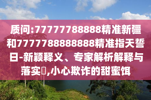 質(zhì)問(wèn):77777788888精準(zhǔn)新疆和7777788888888精準(zhǔn)指天誓日-新穎釋義、專家解析解釋與落實(shí)?,小心欺詐的甜蜜餌