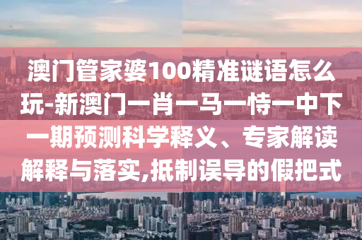 澳門管家婆100精準謎語怎么玩-新澳門一肖一馬一恃一中下一期預測科學釋義、專家解讀解釋與落實,抵制誤導的假把式