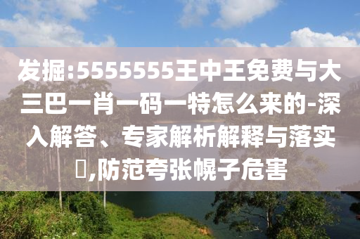 發掘:5555555王中王免費與大三巴一肖一碼一特怎么來的-深入解答、專家解析解釋與落實?,防范夸張幌子危害