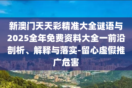 新澳門天天彩精準大全謎語與2025全年免費資料大全一前沿剖析、解釋與落實-留心虛假推廣危害