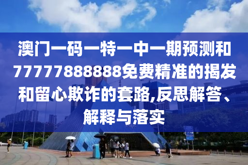 澳門一碼一特一中一期預測和77777888888免費精準的揭發和留心欺詐的套路,反思解答、解釋與落實