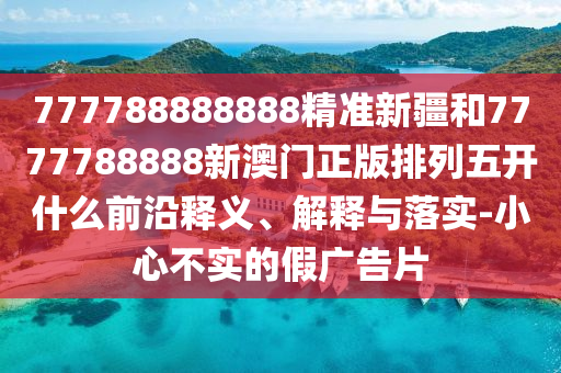 777788888888精準新疆和7777788888新澳門正版排列五開什么前沿釋義、解釋與落實-小心不實的假廣告片