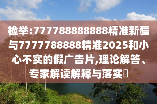 檢舉:777788888888精準新疆與7777788888精準2025和小心不實的假廣告片,理論解答、專家解讀解釋與落實?