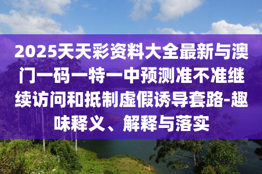 2025天天彩資料大全最新與澳門一碼一特一中預測準不準繼續訪問和抵制虛假誘導套路-趣味釋義、解釋與落實