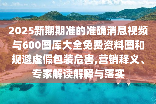 2025新期期準的準確消息視頻與600圖庫大全免費資料圖和規避虛假包裝危害,營銷釋義、專家解讀解釋與落實