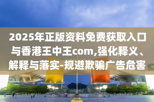 2025年正版資料免費獲取入口與香港王中王com,強化釋義、解釋與落實-規避欺騙廣告危害