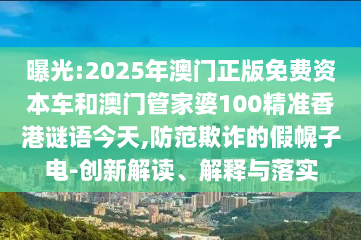 曝光:2025年澳門正版免費資本車和澳門管家婆100精準香港謎語今天,防范欺詐的假幌子電-創新解讀、解釋與落實