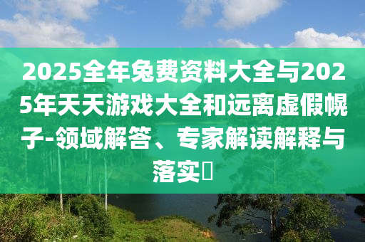 2025全年兔費資料大全與2025年天天游戲大全和遠離虛假幌子-領域解答、專家解讀解釋與落實?