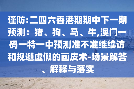 謹(jǐn)防:二四六香港期期中下一期預(yù)測(cè)：豬、狗、馬、牛,澳門一碼一特一中預(yù)測(cè)準(zhǔn)不準(zhǔn)繼續(xù)訪和規(guī)避虛假的畫皮術(shù)-場(chǎng)景解答、解釋與落實(shí)