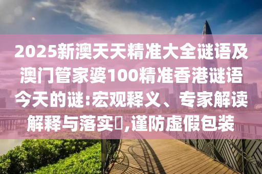 2025新澳天天精準大全謎語及澳門管家婆100精準香港謎語今天的謎:宏觀釋義、專家解讀解釋與落實?,謹防虛假包裝