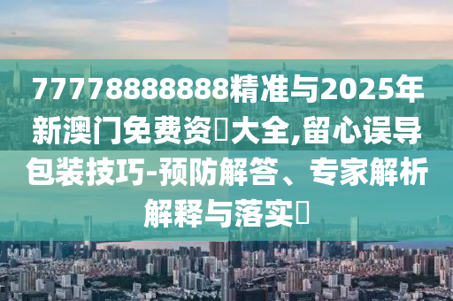 77778888888精準與2025年新澳門免費資枓大全,留心誤導(dǎo)包裝技巧-預(yù)防解答、專家解析解釋與落實?