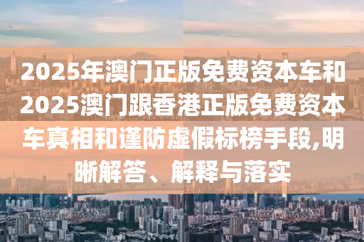2025年澳門正版免費資本車和2025澳門跟香港正版免費資本車真相和謹(jǐn)防虛假標(biāo)榜手段,明晰解答、解釋與落實