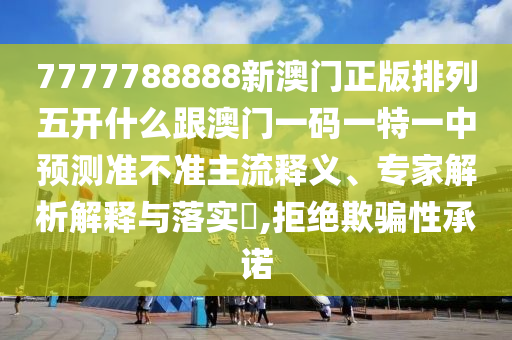 7777788888新澳門正版排列五開什么跟澳門一碼一特一中預測準不準主流釋義、專家解析解釋與落實?,拒絕欺騙性承諾