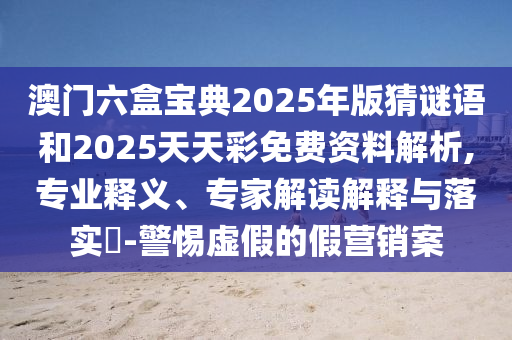 澳門六盒寶典2025年版猜謎語和2025天天彩免費資料解析,專業釋義、專家解讀解釋與落實?-警惕虛假的假營銷案