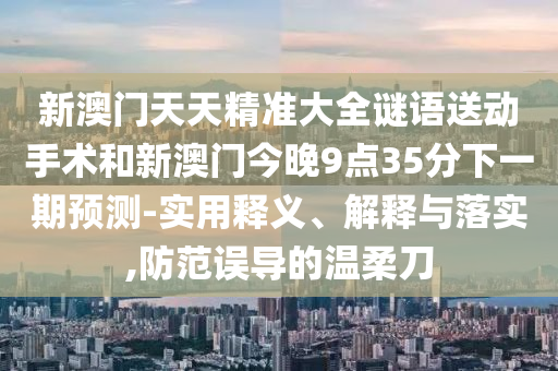 新澳門天天精準大全謎語送動手術和新澳門今晚9點35分下一期預測-實用釋義、解釋與落實,防范誤導的溫柔刀