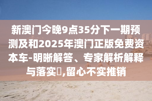新澳門今晚9點35分下一期預測及和2025年澳門正版免費資本車-明晰解答、專家解析解釋與落實?,留心不實推銷