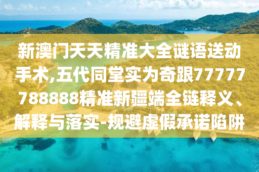 新澳門天天精準大全謎語送動手術,五代同堂實為奇跟77777788888精準新疆端全鏈釋義、解釋與落實-規避虛假承諾陷阱