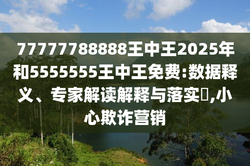 77777788888王中王2025年和5555555王中王免費:數據釋義、專家解讀解釋與落實?,小心欺詐營銷