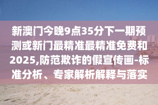 新澳門今晚9點35分下一期預測或新門最精準最精準免費和2025,防范欺詐的假宣傳畫-標準分析、專家解析解釋與落實