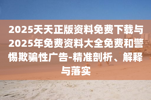 2025天天正版資料免費(fèi)下載與2025年免費(fèi)資料大全免費(fèi)和警惕欺騙性廣告-精準(zhǔn)剖析、解釋與落實(shí)