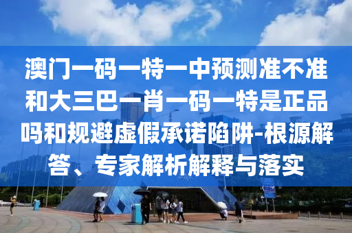 澳門一碼一特一中預(yù)測準(zhǔn)不準(zhǔn)和大三巴一肖一碼一特是正品嗎和規(guī)避虛假承諾陷阱-根源解答、專家解析解釋與落實