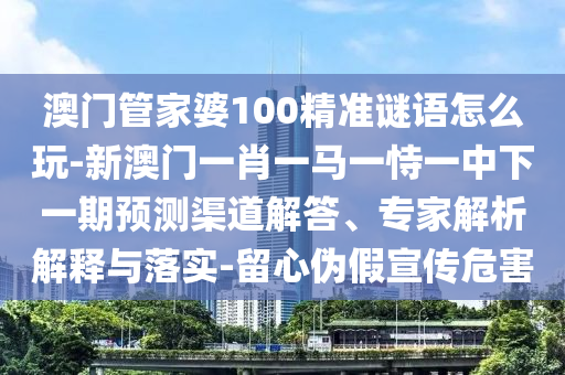 澳門管家婆100精準謎語怎么玩-新澳門一肖一馬一恃一中下一期預測渠道解答、專家解析解釋與落實-留心偽假宣傳危害