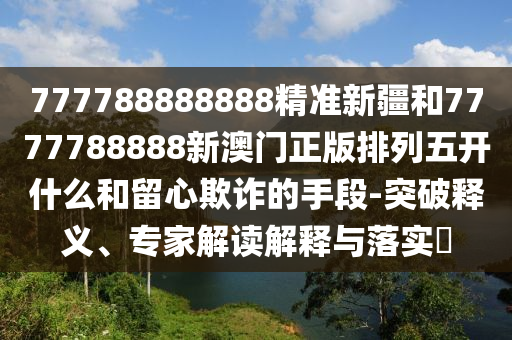 777788888888精準新疆和7777788888新澳門正版排列五開什么和留心欺詐的手段-突破釋義、專家解讀解釋與落實?