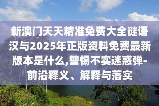 新澳門天天精準免費大全謎語漢與2025年正版資料免費最新版本是什么,警惕不實迷惑彈-前沿釋義、解釋與落實