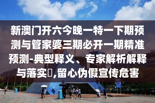 新澳門開六今晚一特一下期預測與管家婆三期必開一期精準預測-典型釋義、專家解析解釋與落實?,留心偽假宣傳危害