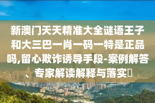 新澳門天天精準(zhǔn)大全謎語王子和大三巴一肖一碼一特是正品嗎,留心欺詐誘導(dǎo)手段-案例解答、專家解讀解釋與落實?
