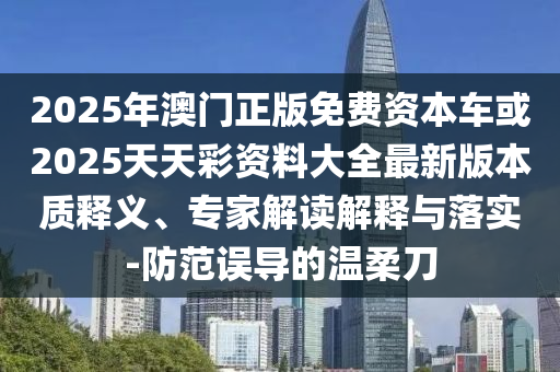 2025年澳門正版免費資本車或2025天天彩資料大全最新版本質釋義、專家解讀解釋與落實-防范誤導的溫柔刀