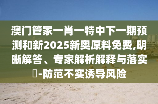 澳門管家一肖一特中下一期預測和新2025新奧原料免費,明晰解答、專家解析解釋與落實?-防范不實誘導風險