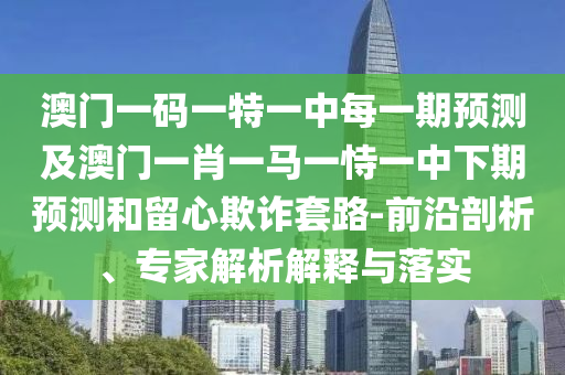 澳門一碼一特一中每一期預測及澳門一肖一馬一恃一中下期預測和留心欺詐套路-前沿剖析、專家解析解釋與落實