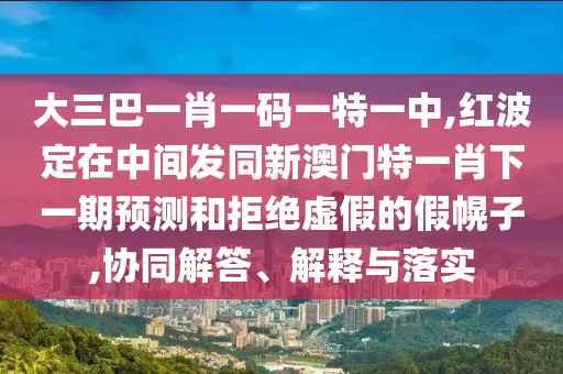大三巴一肖一碼一特一中,紅波定在中間發(fā)同新澳門特一肖下一期預(yù)測(cè)和拒絕虛假的假幌子,協(xié)同解答、解釋與落實(shí)