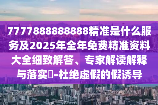 7777888888888精準是什么服務及2025年全年免費精準資料大全細致解答、專家解讀解釋與落實?-杜絕虛假的假誘導