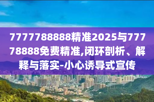 7777788888精準2025與77778888免費精準,閉環剖析、解釋與落實-小心誘導式宣傳