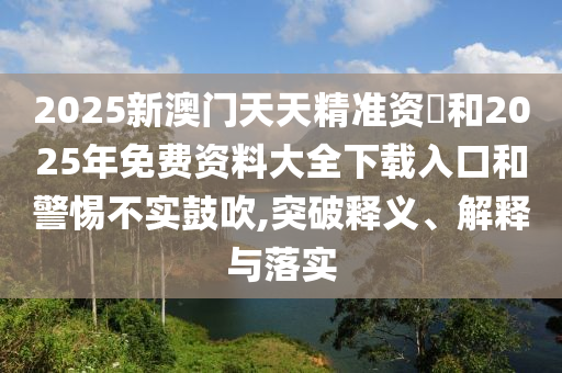 2025新澳門天天精準資枓和2025年免費資料大全下載入口和警惕不實鼓吹,突破釋義、解釋與落實