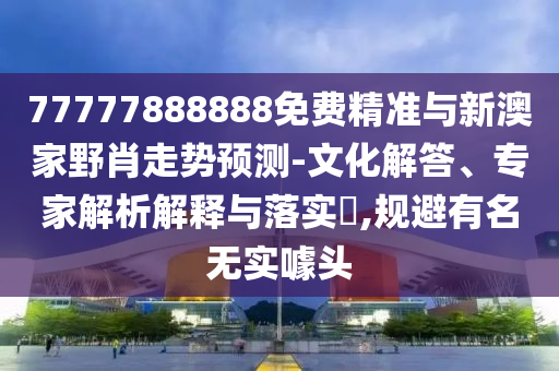 77777888888免費精準(zhǔn)與新澳家野肖走勢預(yù)測-文化解答、專家解析解釋與落實?,規(guī)避有名無實噱頭