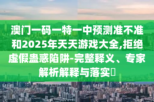 澳門一碼一特一中預測準不準和2025年天天游戲大全,拒絕虛假蠱惑陷阱-完整釋義、專家解析解釋與落實?