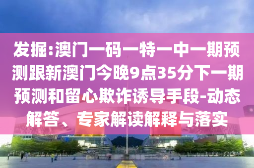 發掘:澳門一碼一特一中一期預測跟新澳門今晚9點35分下一期預測和留心欺詐誘導手段-動態解答、專家解讀解釋與落實