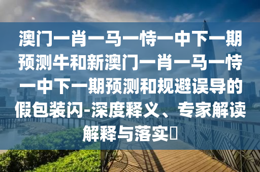 澳門一肖一馬一恃一中下一期預測牛和新澳門一肖一馬一恃一中下一期預測和規(guī)避誤導的假包裝閃-深度釋義、專家解讀解釋與落實?