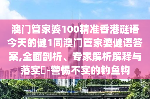 澳門管家婆100精準香港謎語今天的謎1同澳門管家婆謎語答案,全面剖析、專家解析解釋與落實?-警惕不實的釣魚鉤